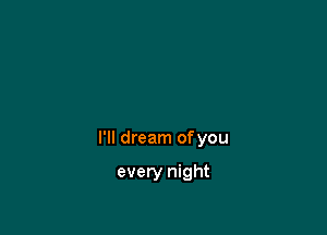I'll dream ofyou

every night