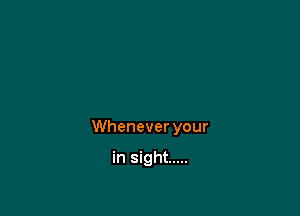 Whenever your

in sight .....