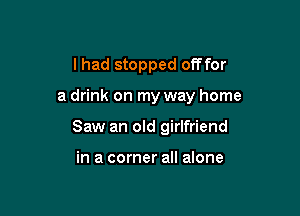 I had stopped ofoor

a drink on my way home

Saw an old girlfriend

in a corner all alone
