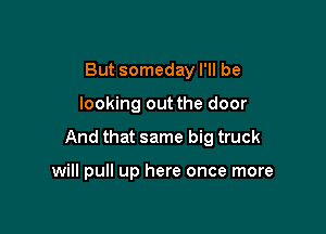 But someday I'll be

looking out the door

And that same big truck

will pull up here once more