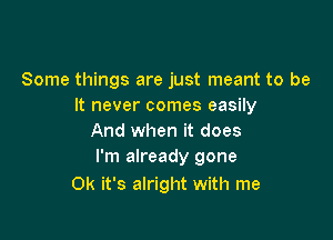 Some things are just meant to be
It never comes easily

And when it does
I'm already gone

0k it's alright with me