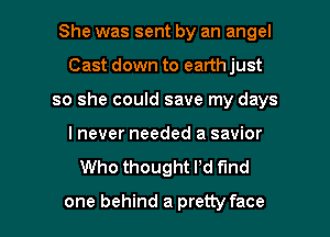 She was sent by an angel
Cast down to earth just
so she could save my days
I never needed a savior

Who thought I'd find

one behind a pretty face I