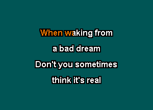 When waking from

a bad dream
Don't you sometimes

think it's real