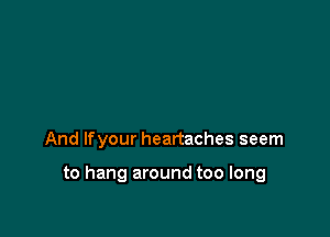 And lfyour heartaches seem

to hang around too long