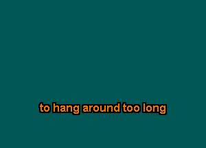to hang around too long