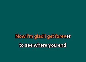 Now I'm glad I get forever

to see where you end