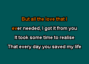 But all the love thatl
ever needed, I got it from you

It took some time to realise

That every day you saved my life