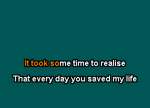 It took some time to realise

That every day you saved my life