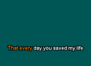 That every day you saved my life