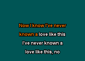 Nowl know I've never
known a love like this

I've never known a

love like this, no