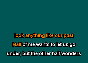 look anything like our past

Half of me wants to let us go

under, but the other halfwonders