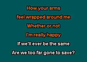 How your arms

feel wrapped around me
Whether or not
I'm really happy

If we'll ever be the same

Are we too far gone to save?