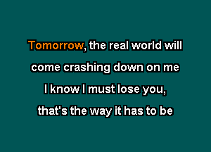 Tomorrow, the real world will

come crashing down on me

I know I must lose you,

that's the way it has to be