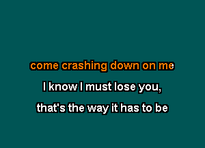 come crashing down on me

I know I must lose you,

that's the way it has to be