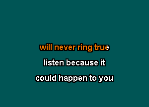 will never ring true

listen because it

could happen to you