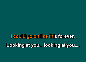 I could go on like this forever,

Looking at you... looking at you....