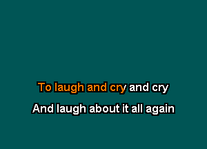 To laugh and cry and cry

And laugh about it all again