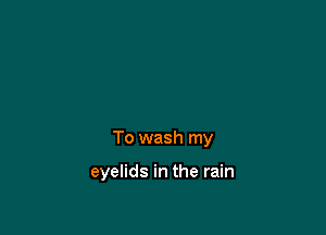 To wash my

eyelids in the rain