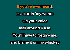 lfyou've ever heard,
me slurrin 'my words
On your voice
mail around 4 am.

You'll have to forgive me,

and blame it on my whiskey