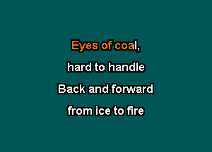 Eyes of coal,

hard to handle
Back and fonNard

from ice to fire