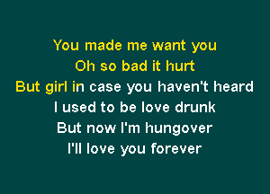 You made me want you
Oh so bad it hurt
But girl in case you haven't heard

I used to be love drunk
But now I'm hungover
I'll love you forever