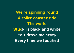 We're spinning round
A roller coaster ride
The world

Stuck in black and white
You drove me crazy
Every time we touched
