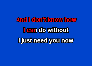 and I don't know how
I can do without

ljust need you now