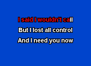 I said I wouldn't call
But I lost all control

And I need you now