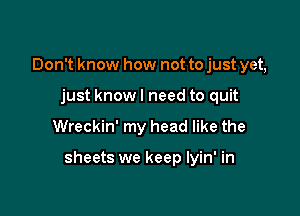 Don't know how not to just yet,
just knowl need to quit

Wreckin' my head like the

sheets we keep lyin' in