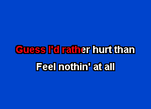 Guess I'd rather hurt than

Feel nothin' at all