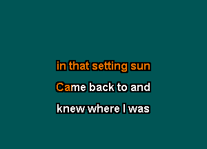 in that setting sun

Came back to and

knew where l was