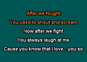 After we fought
You used to shout and scream
Now after we fight

You always laugh at me

Cause you know that I love... you so
