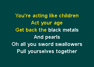 You're acting like children
Act your age
Get back the black metals

And pearls
0h all you sword swallowers
Pull yourselves together