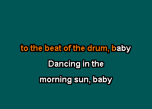 to the beat ofthe drum, baby

Dancing in the

morning sun, baby