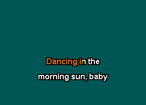 Dancing in the

morning sun, baby