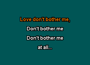 Love don't bother me,

Don't bother me
Don't bother me

at all...