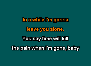 In a while I'm gonna
leave you alone.

You say time will kill

the pain when I'm gone, baby