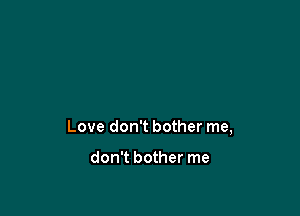 Love don't bother me,

don't bother me