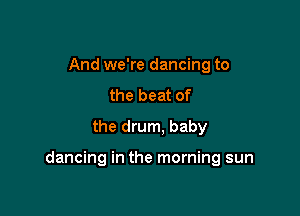 And we're dancing to
the beat of
the drum, baby

dancing in the morning sun