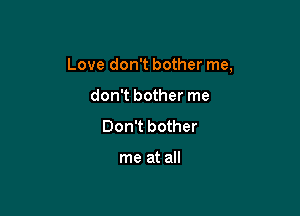 Love don't bother me,

don't bother me
Don't bother

me at all