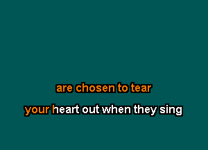 are chosen to tear

your heart out when they sing