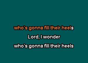 whds gonna fill their heels

Lord, I wonder

who's gonna fill their heels