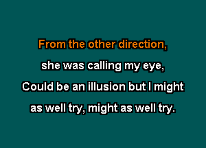 From the other direction,

she was calling my eye,

Could be an illusion butl might

as well try. might as well try.