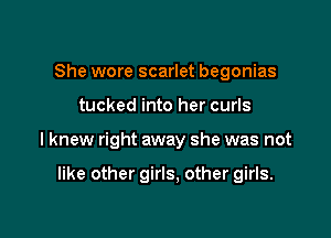 She wore scarlet begonias

tucked into her curls

I knew right away she was not

like other girls, other girls.