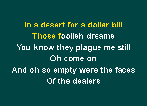 In a desert for a dollar bill
Those foolish dreams
You know they plague me still

Oh come on
And oh so empty were the faces
Of the dealers