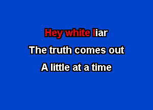 Hey white liar

The truth comes out
A little at a time