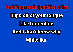 And it spreads just like a fire
Slips off of your tongue
Like turpentine

And I don't know why
White liar