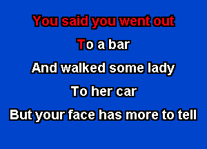 You said you went out
To a bar

And walked some lady

To her car
But your face has more to tell