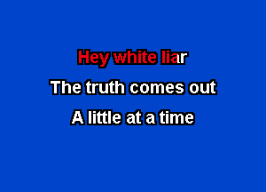 Hey white liar

The truth comes out
A little at a time