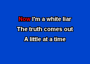 Now I'm a white liar

The truth comes out

A little at a time